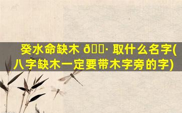 癸水命缺木 🌷 取什么名字(八字缺木一定要带木字旁的字)
